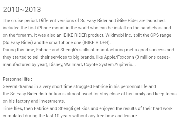 2010-2013 The cruise period. Different versions of So Easy Rider and iBike Rider are launched,included the first iPhone mount in the world. It was also an IBIKE RIDER product.WIkimobi inc. split the GPS range (So Easy Rider) andthe smartphone one (IBIKE RIDER).During this time, Fabrice and Victor’s skills of manufacturing met a good success andthey started to sell their services to big brands, like Apple/Foxconn (3 millions cases-manufactured by year), Disney, Wallmart, Coyote System,Yupiteriu in Japan...  Personnal life :Several dramas in a very short time struggled Fabrice in his personnal life andthe So Easy Rider distribution is almost avoid for stay close of his family and keep focuson his factory productions and investments. Time flies, then Fabrice and Victor get kids and enjoyed the results of their hard workcumulated during the last 10 years without any free time and leisure.